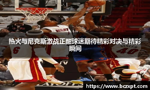 热火与尼克斯激战正酣球迷期待精彩对决与精彩瞬间